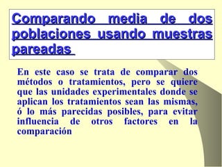 Comparando media de dos poblaciones usando muestras pareadas   En este caso se trata de comparar dos métodos o tratamientos, pero se quiere que las unidades experimentales donde se aplican los tratamientos sean las mismas, ó lo más parecidas posibles, para evitar influencia de otros factores en la comparación  