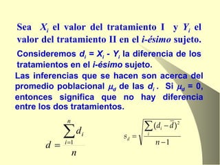 Las inferencias que se hacen son acerca del promedio poblacional   d  de las  d i  .  Si   d  = 0, entonces significa que no hay diferencia entre los dos tratamientos. Consideremos  d i  = X i  - Y i  la diferencia de los tratamientos en el  i-ésimo  sujeto.  Sea  X i  el valor del tratamiento I  y  Y i  el valor del tratamiento II en el  i-ésimo  sujeto.  