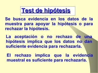 Test de hipótesis Se busca evidencia en los datos de la muestra para apoyar la hipótesis o para rechazar la hipótesis. La aceptación o no rechazo de una hipótesis implica que los datos no dan suficiente evidencia para rechazarla.  El rechazo implica que la evidencia muestral es suficiente para rechazarla. 