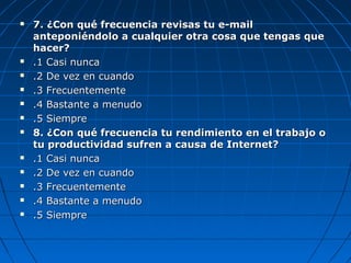  7. ¿Con qué frecuencia revisas tu e-mail7. ¿Con qué frecuencia revisas tu e-mail
anteponiéndolo a cualquier otra cosa que tengas queanteponiéndolo a cualquier otra cosa que tengas que
hacer?hacer?
 .1 Casi nunca.1 Casi nunca
 .2 De vez en cuando.2 De vez en cuando
 .3 Frecuentemente.3 Frecuentemente
 .4 Bastante a menudo.4 Bastante a menudo
 .5 Siempre.5 Siempre
 8. ¿Con qué frecuencia tu rendimiento en el trabajo o8. ¿Con qué frecuencia tu rendimiento en el trabajo o
tu productividad sufren a causa de Internet?tu productividad sufren a causa de Internet?
 .1 Casi nunca.1 Casi nunca
 .2 De vez en cuando.2 De vez en cuando
 .3 Frecuentemente.3 Frecuentemente
 .4 Bastante a menudo.4 Bastante a menudo
 .5 Siempre.5 Siempre
 