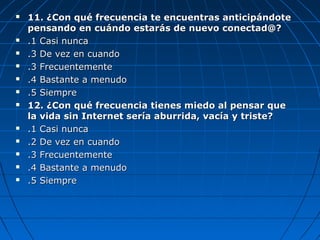  11. ¿Con qué frecuencia te encuentras anticipándote11. ¿Con qué frecuencia te encuentras anticipándote
pensando en cuándo estarás de nuevo conectad@?pensando en cuándo estarás de nuevo conectad@?
 .1 Casi nunca.1 Casi nunca
 .3 De vez en cuando.3 De vez en cuando
 .3 Frecuentemente.3 Frecuentemente
 .4 Bastante a menudo.4 Bastante a menudo
 .5 Siempre.5 Siempre
 12. ¿Con qué frecuencia tienes miedo al pensar que12. ¿Con qué frecuencia tienes miedo al pensar que
la vida sin Internet sería aburrida, vacía y triste?la vida sin Internet sería aburrida, vacía y triste?
 .1 Casi nunca.1 Casi nunca
 .2 De vez en cuando.2 De vez en cuando
 .3 Frecuentemente.3 Frecuentemente
 .4 Bastante a menudo.4 Bastante a menudo
 .5 Siempre.5 Siempre
 