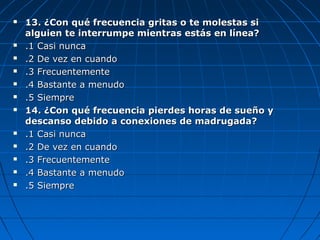  13. ¿Con qué frecuencia gritas o te molestas si13. ¿Con qué frecuencia gritas o te molestas si
alguien te interrumpe mientras estás en línea?alguien te interrumpe mientras estás en línea?
 .1 Casi nunca.1 Casi nunca
 .2 De vez en cuando.2 De vez en cuando
 .3 Frecuentemente.3 Frecuentemente
 .4 Bastante a menudo.4 Bastante a menudo
 .5 Siempre.5 Siempre
 14. ¿Con qué frecuencia pierdes horas de sueño y14. ¿Con qué frecuencia pierdes horas de sueño y
descanso debido a conexiones de madrugada?descanso debido a conexiones de madrugada?
 .1 Casi nunca.1 Casi nunca
 .2 De vez en cuando.2 De vez en cuando
 .3 Frecuentemente.3 Frecuentemente
 .4 Bastante a menudo.4 Bastante a menudo
 .5 Siempre.5 Siempre
 