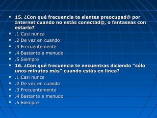  15. ¿Con qué frecuencia te sientes preocupad@ por15. ¿Con qué frecuencia te sientes preocupad@ por
Internet cuando no estás conectad@, o fantaseas conInternet cuando no estás conectad@, o fantaseas con
estarlo?estarlo?
 .1 Casi nunca.1 Casi nunca
 .2 De vez en cuando.2 De vez en cuando
 .3 Frecuentemente.3 Frecuentemente
 .4 Bastante a menudo.4 Bastante a menudo
 .5 Siempre.5 Siempre
 16. ¿Con qué frecuencia te encuentras diciendo “sólo16. ¿Con qué frecuencia te encuentras diciendo “sólo
unos minutos más” cuando estás en línea?unos minutos más” cuando estás en línea?
 .1 Casi nunca.1 Casi nunca
 .2 De vez en cuando.2 De vez en cuando
 .3 Frecuentemente.3 Frecuentemente
 .4 Bastante a menudo.4 Bastante a menudo
 .5 Siempre.5 Siempre
 
