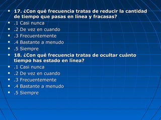  17. ¿Con qué frecuencia tratas de reducir la cantidad17. ¿Con qué frecuencia tratas de reducir la cantidad
de tiempo que pasas en línea y fracasas?de tiempo que pasas en línea y fracasas?
 .1 Casi nunca.1 Casi nunca
 .2 De vez en cuando.2 De vez en cuando
 .3 Frecuentemente.3 Frecuentemente
 .4 Bastante a menudo.4 Bastante a menudo
 .5 Siempre.5 Siempre
 18. ¿Con qué frecuencia tratas de ocultar cuánto18. ¿Con qué frecuencia tratas de ocultar cuánto
tiempo has estado en línea?tiempo has estado en línea?
 .1 Casi nunca.1 Casi nunca
 .2 De vez en cuando.2 De vez en cuando
 .3 Frecuentemente.3 Frecuentemente
 .4 Bastante a menudo.4 Bastante a menudo
 .5 Siempre.5 Siempre
 