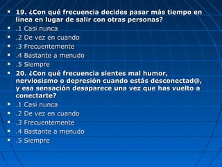  19. ¿Con qué frecuencia decides pasar más tiempo en19. ¿Con qué frecuencia decides pasar más tiempo en
línea en lugar de salir con otras personas?línea en lugar de salir con otras personas?
 .1 Casi nunca.1 Casi nunca
 .2 De vez en cuando.2 De vez en cuando
 .3 Frecuentemente.3 Frecuentemente
 .4 Bastante a menudo.4 Bastante a menudo
 .5 Siempre.5 Siempre
 20. ¿Con qué frecuencia sientes mal humor,20. ¿Con qué frecuencia sientes mal humor,
nerviosismo o depresión cuando estás desconectad@,nerviosismo o depresión cuando estás desconectad@,
y esa sensación desaparece una vez que has vuelto ay esa sensación desaparece una vez que has vuelto a
conectarte?conectarte?
 .1 Casi nunca.1 Casi nunca
 .2 De vez en cuando.2 De vez en cuando
 .3 Frecuentemente.3 Frecuentemente
 .4 Bastante a menudo.4 Bastante a menudo
 .5 Siempre.5 Siempre
 