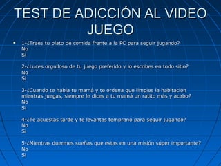 TEST DE ADICCIÓN AL VIDEOTEST DE ADICCIÓN AL VIDEO
JUEGOJUEGO
 1-¿Traes tu plato de comida frente a la PC para seguir jugando?1-¿Traes tu plato de comida frente a la PC para seguir jugando?
NoNo
SiSi
2-¿Luces orgulloso de tu juego preferido y lo escribes en todo sitio?2-¿Luces orgulloso de tu juego preferido y lo escribes en todo sitio?
NoNo
SiSi
3-¿Cuando te habla tu mamá y te ordena que limpies la habitación3-¿Cuando te habla tu mamá y te ordena que limpies la habitación
mientras juegas, siempre le dices a tu mamá un ratito más y acabo?mientras juegas, siempre le dices a tu mamá un ratito más y acabo?
NoNo
SiSi
4-¿Te acuestas tarde y te levantas temprano para seguir jugando?4-¿Te acuestas tarde y te levantas temprano para seguir jugando?
NoNo
SiSi
5-¿Mientras duermes sueñas que estas en una misión súper importante?5-¿Mientras duermes sueñas que estas en una misión súper importante?
NoNo
SiSi
 
