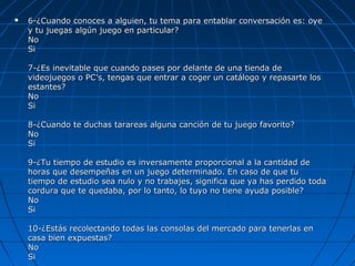  6-¿Cuando conoces a alguien, tu tema para entablar conversación es: oye6-¿Cuando conoces a alguien, tu tema para entablar conversación es: oye
y tu juegas algún juego en particular?y tu juegas algún juego en particular?
NoNo
SiSi
7-¿Es inevitable que cuando pases por delante de una tienda de7-¿Es inevitable que cuando pases por delante de una tienda de
videojuegos o PC’s, tengas que entrar a coger un catálogo y repasarte losvideojuegos o PC’s, tengas que entrar a coger un catálogo y repasarte los
estantes?estantes?
NoNo
SiSi
8-¿Cuando te duchas tarareas alguna canción de tu juego favorito?8-¿Cuando te duchas tarareas alguna canción de tu juego favorito?
NoNo
SiSi
9-¿Tu tiempo de estudio es inversamente proporcional a la cantidad de9-¿Tu tiempo de estudio es inversamente proporcional a la cantidad de
horas que desempeñas en un juego determinado. En caso de que tuhoras que desempeñas en un juego determinado. En caso de que tu
tiempo de estudio sea nulo y no trabajes, significa que ya has perdido todatiempo de estudio sea nulo y no trabajes, significa que ya has perdido toda
cordura que te quedaba, por lo tanto, lo tuyo no tiene ayuda posible?cordura que te quedaba, por lo tanto, lo tuyo no tiene ayuda posible?
NoNo
SiSi
10-¿Estás recolectando todas las consolas del mercado para tenerlas en10-¿Estás recolectando todas las consolas del mercado para tenerlas en
casa bien expuestas?casa bien expuestas?
NoNo
SiSi
 