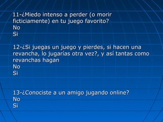 11-¿Miedo intenso a perder (o morir11-¿Miedo intenso a perder (o morir
ficticiamente) en tu juego favorito?ficticiamente) en tu juego favorito?
NoNo
SiSi
12-¿Si juegas un juego y pierdes, si hacen una12-¿Si juegas un juego y pierdes, si hacen una
revancha, lo jugarías otra vez?, y así tantas comorevancha, lo jugarías otra vez?, y así tantas como
revanchas haganrevanchas hagan
NoNo
SiSi
13-¿Conociste a un amigo jugando online?13-¿Conociste a un amigo jugando online?
NoNo
SiSi
 
