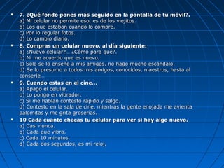  7. ¿Qué fondo pones más seguido en la pantalla de tu móvil?.7. ¿Qué fondo pones más seguido en la pantalla de tu móvil?.
a) Mi celular no permite eso, es de los viejitos.a) Mi celular no permite eso, es de los viejitos.
b) Los que estaban cuando lo compre.b) Los que estaban cuando lo compre.
c) Por lo regular fotos.c) Por lo regular fotos.
d) Lo cambio diario.d) Lo cambio diario.
 8. Compras un celular nuevo, al día siguiente:8. Compras un celular nuevo, al día siguiente:
a) ¿Nuevo celular?… ¿Cómo para qué?.a) ¿Nuevo celular?… ¿Cómo para qué?.
b) Ni me acuerdo que es nuevo.b) Ni me acuerdo que es nuevo.
c) Solo se lo enseño a mis amigos, no hago mucho escándalo.c) Solo se lo enseño a mis amigos, no hago mucho escándalo.
d) Se lo presumo a todos mis amigos, conocidos, maestros, hasta ald) Se lo presumo a todos mis amigos, conocidos, maestros, hasta al
conserje…conserje…
 9. Cuando estas en el cine…9. Cuando estas en el cine…
a) Apago el celular.a) Apago el celular.
b) Lo pongo en vibrador.b) Lo pongo en vibrador.
c) Si me hablan contesto rápido y salgo.c) Si me hablan contesto rápido y salgo.
d) Contesto en la sala de cine, mientras la gente enojada me avientad) Contesto en la sala de cine, mientras la gente enojada me avienta
palomitas y me grita groserías.palomitas y me grita groserías.
 10 Cada cuanto checas tu celular para ver si hay algo nuevo.10 Cada cuanto checas tu celular para ver si hay algo nuevo.
a) Casi nunca.a) Casi nunca.
b) Cada que vibra.b) Cada que vibra.
c) Cada 10 minutos.c) Cada 10 minutos.
d) Cada dos segundos, es mi reloj.d) Cada dos segundos, es mi reloj.
 