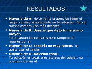 RESULTADOSRESULTADOS
 Mayoría de A:Mayoría de A: No te llama la atención tener elNo te llama la atención tener el
mejor celular, simplemente no te interesa. Pero almejor celular, simplemente no te interesa. Pero al
menos compra uno más decente!.menos compra uno más decente!.
 Mayoría de B: Usas el que dejo tu hermanoMayoría de B: Usas el que dejo tu hermano
mayor.mayor.
Te encantan los celulares pero tampoco teTe encantan los celulares pero tampoco te
mueres por elmueres por el
 Mayoría de C: Todavía no muy adicto.Mayoría de C: Todavía no muy adicto. TeTe
gusta usar el celulargusta usar el celular
 Mayoría de D: Adicción total.Mayoría de D: Adicción total.
Tu adicción es total, eres esclavo del celular, noTu adicción es total, eres esclavo del celular, no
puedes vivir sin él.puedes vivir sin él.
 