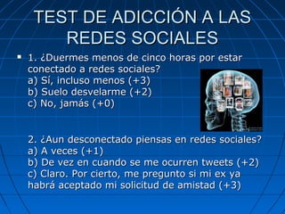 TEST DE ADICCIÓN A LASTEST DE ADICCIÓN A LAS
REDES SOCIALESREDES SOCIALES
 1. ¿Duermes menos de cinco horas por estar1. ¿Duermes menos de cinco horas por estar
conectado a redes sociales?conectado a redes sociales?
a) Sí, incluso menos (+3)a) Sí, incluso menos (+3)
b) Suelo desvelarme (+2)b) Suelo desvelarme (+2)
c) No, jamás (+0)c) No, jamás (+0)
2. ¿Aun desconectado piensas en redes sociales?2. ¿Aun desconectado piensas en redes sociales?
a) A veces (+1)a) A veces (+1)
b) De vez en cuando se me ocurren tweets (+2)b) De vez en cuando se me ocurren tweets (+2)
c) Claro. Por cierto, me pregunto si mi ex yac) Claro. Por cierto, me pregunto si mi ex ya
habrá aceptado mi solicitud de amistad (+3)habrá aceptado mi solicitud de amistad (+3)
 