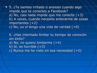  5. ¿Te sientes irritado o ansioso cuando algo5. ¿Te sientes irritado o ansioso cuando algo
impide que te conectes a Facebook?impide que te conectes a Facebook?
a) No, casi nada impide que me conecte (+3)a) No, casi nada impide que me conecte (+3)
b) A veces, cuando necesito enterarme de cosasb) A veces, cuando necesito enterarme de cosas
importantes (+2)importantes (+2)
c) No, yo sí tengo una vida de verdad (+0)c) No, yo sí tengo una vida de verdad (+0)
6. ¿Has intentado limitar tu tiempo de conexión6. ¿Has intentado limitar tu tiempo de conexión
sin éxito?sin éxito?
a) No, no quiero limitarme (+4)a) No, no quiero limitarme (+4)
b) Sí, es horrible (+3)b) Sí, es horrible (+3)
c) Nunca me he visto en esa necesidad (+0)c) Nunca me he visto en esa necesidad (+0)
 
