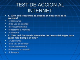 TEST DE ACCION ALTEST DE ACCION AL
INTERNETINTERNET
 1. ¿Con qué frecuencia te quedas en línea más de lo1. ¿Con qué frecuencia te quedas en línea más de lo
previsto?previsto?
 .1 Casi nunca.1 Casi nunca
 .2 De vez en cuando.2 De vez en cuando
 .3 Frecuentemente.3 Frecuentemente
 .4 Bastante a menudo.4 Bastante a menudo
 .5 Siempre.5 Siempre
 2. ¿Con qué frecuencia descuidas las tareas del hogar para2. ¿Con qué frecuencia descuidas las tareas del hogar para
pasar más tiempo on-line?pasar más tiempo on-line?
 .1 Casi nunca.1 Casi nunca
 .2 De vez en cuando.2 De vez en cuando
 .3 Frecuentemente.3 Frecuentemente
 .4 Bastante a menudo.4 Bastante a menudo
 .5 Siempre.5 Siempre
 