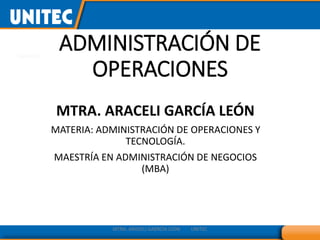 ADMINISTRACIÓN DE
OPERACIONES
MTRA. ARACELI GARCÍA LEÓN
MATERIA: ADMINISTRACIÓN DE OPERACIONES Y
TECNOLOGÍA.
MAESTRÍA EN ADMINISTRACIÓN DE NEGOCIOS
(MBA)
MTRA. ARACELI GAERCÌA LEÒN UNITEC
 