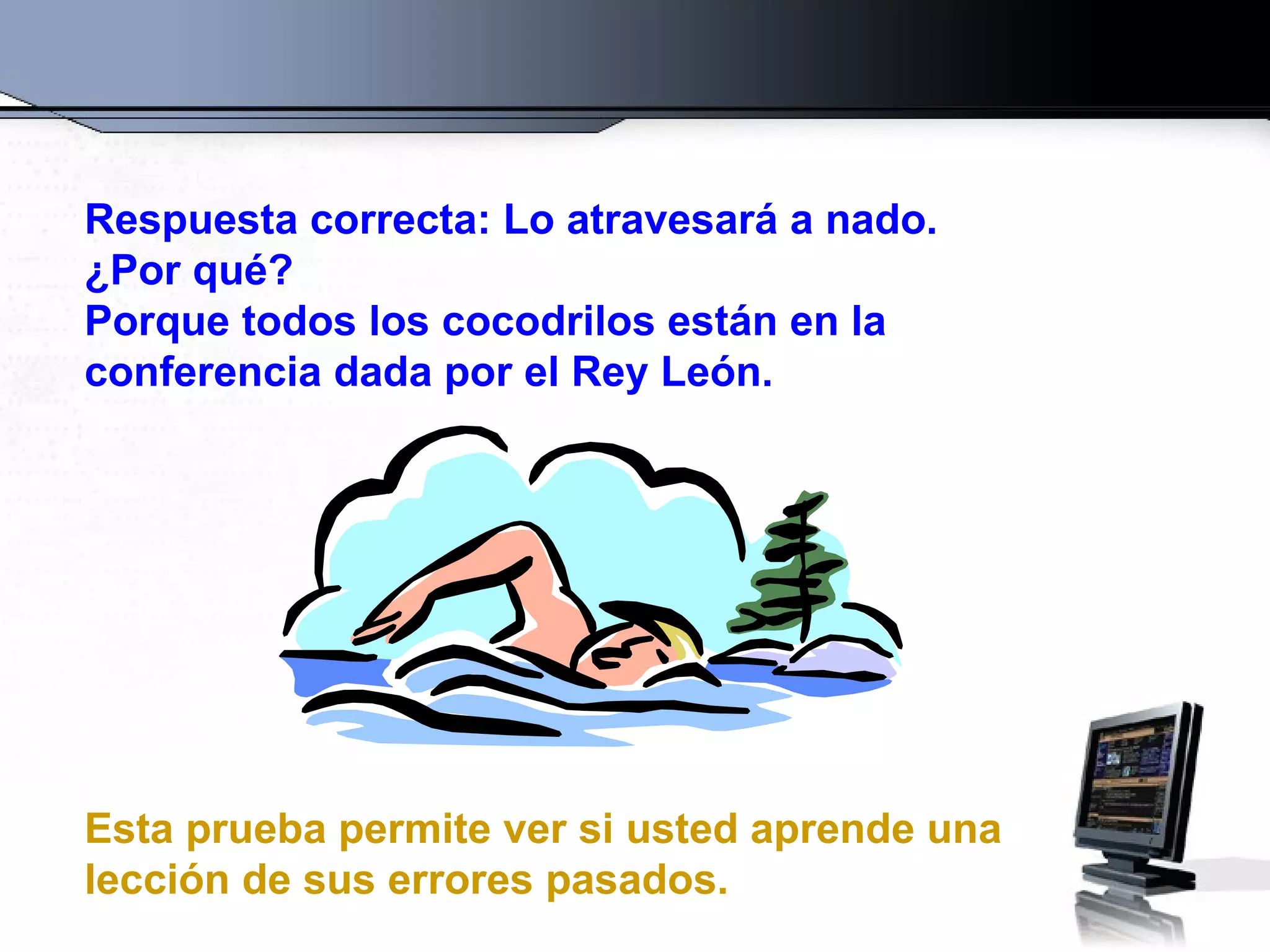 Respuesta correcta: Lo atravesará a nado.
¿Por qué?
Porque todos los cocodrilos están en la
conferencia dada por el Rey León.




Esta prueba permite ver si usted aprende una
lección de sus errores pasados.
 