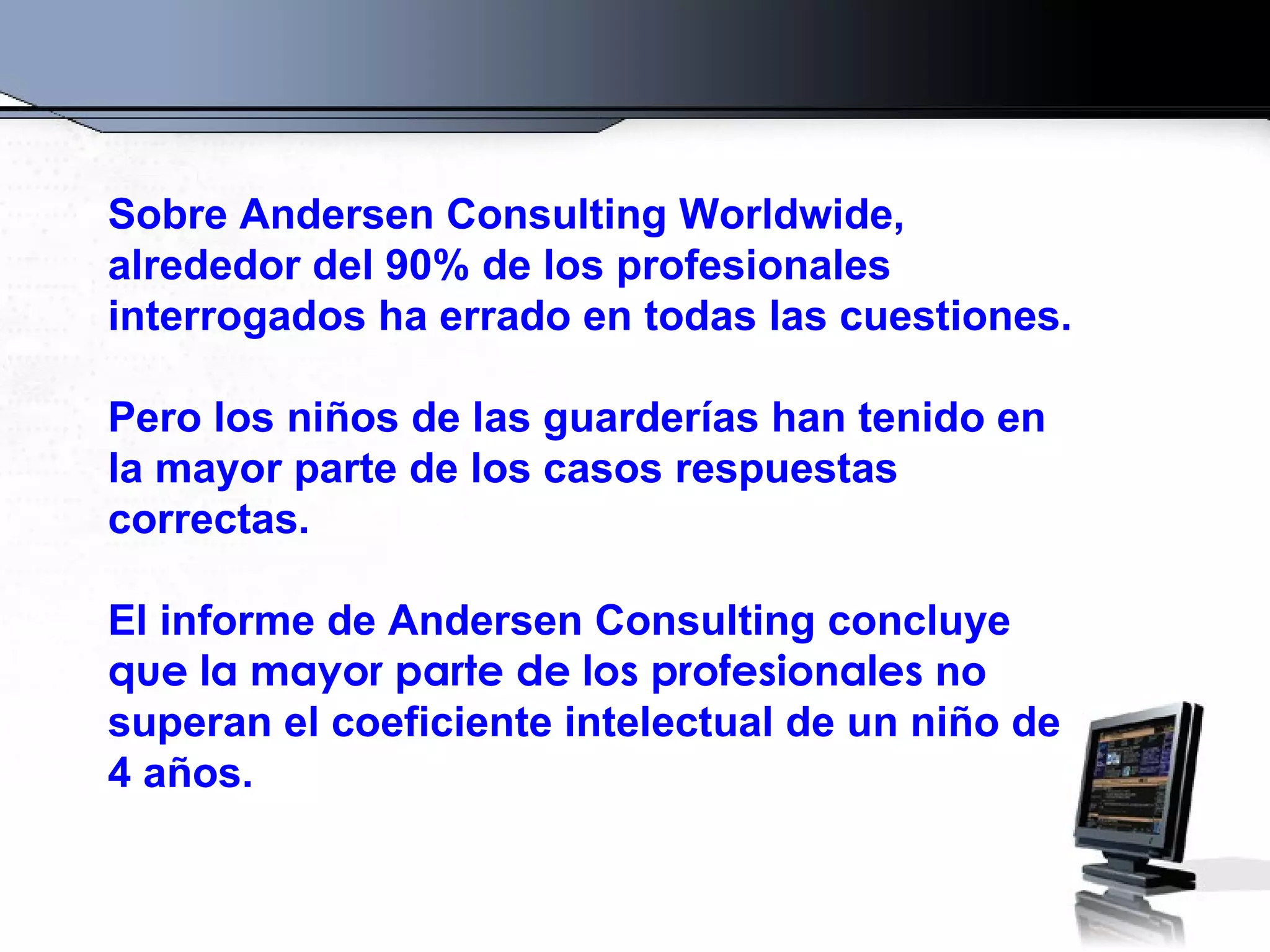 Sobre Andersen Consulting Worldwide,
alrededor del 90% de los profesionales
interrogados ha errado en todas las cuestiones.

Pero los niños de las guarderías han tenido en
la mayor parte de los casos respuestas
correctas.

El informe de Andersen Consulting concluye
que la mayor parte de los profesionales no
superan el coeficiente intelectual de un niño de
4 años.
 