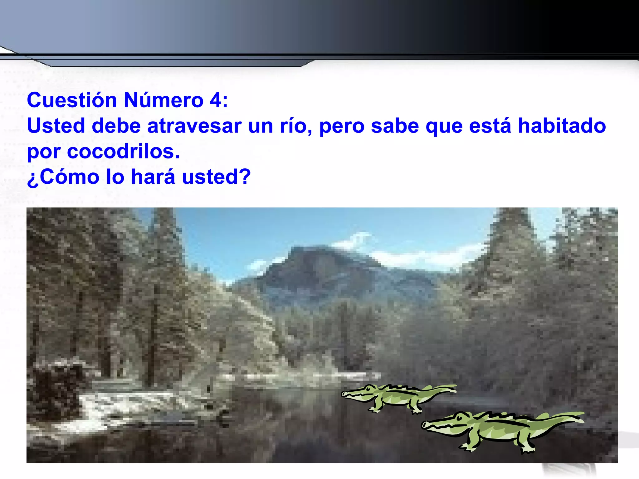 Cuestión Número 4:
Usted debe atravesar un río, pero sabe que está habitado
por cocodrilos.
¿Cómo lo hará usted?
 