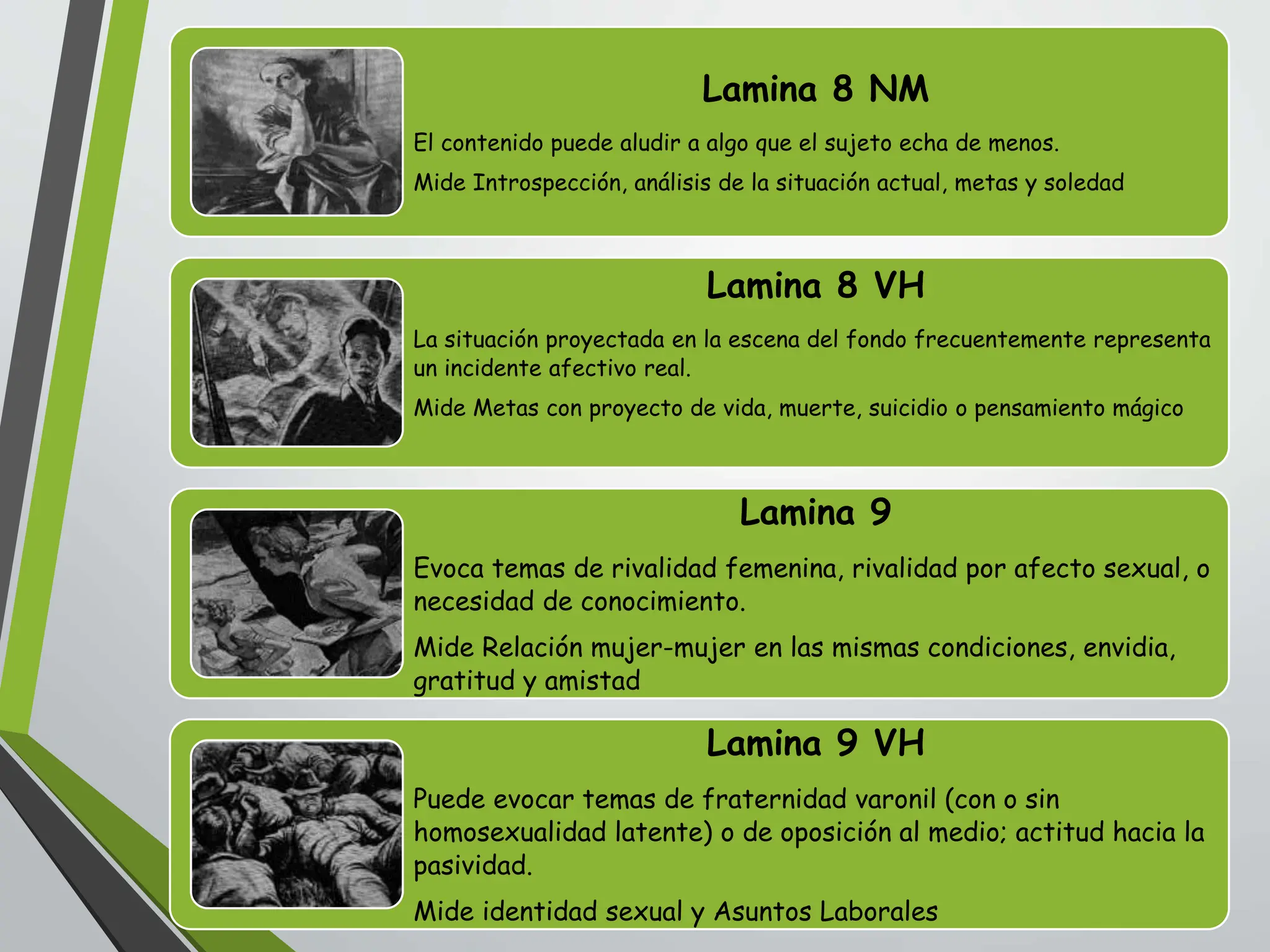 Lamina 8 NM
El contenido puede aludir a algo que el sujeto echa de menos.
Mide Introspección, análisis de la situación actual, metas y soledad
Lamina 8 VH
La situación proyectada en la escena del fondo frecuentemente representa
un incidente afectivo real.
Mide Metas con proyecto de vida, muerte, suicidio o pensamiento mágico
Lamina 9
Evoca temas de rivalidad femenina, rivalidad por afecto sexual, o
necesidad de conocimiento.
Mide Relación mujer-mujer en las mismas condiciones, envidia,
gratitud y amistad
Lamina 9 VH
Puede evocar temas de fraternidad varonil (con o sin
homosexualidad latente) o de oposición al medio; actitud hacia la
pasividad.
Mide identidad sexual y Asuntos Laborales
 