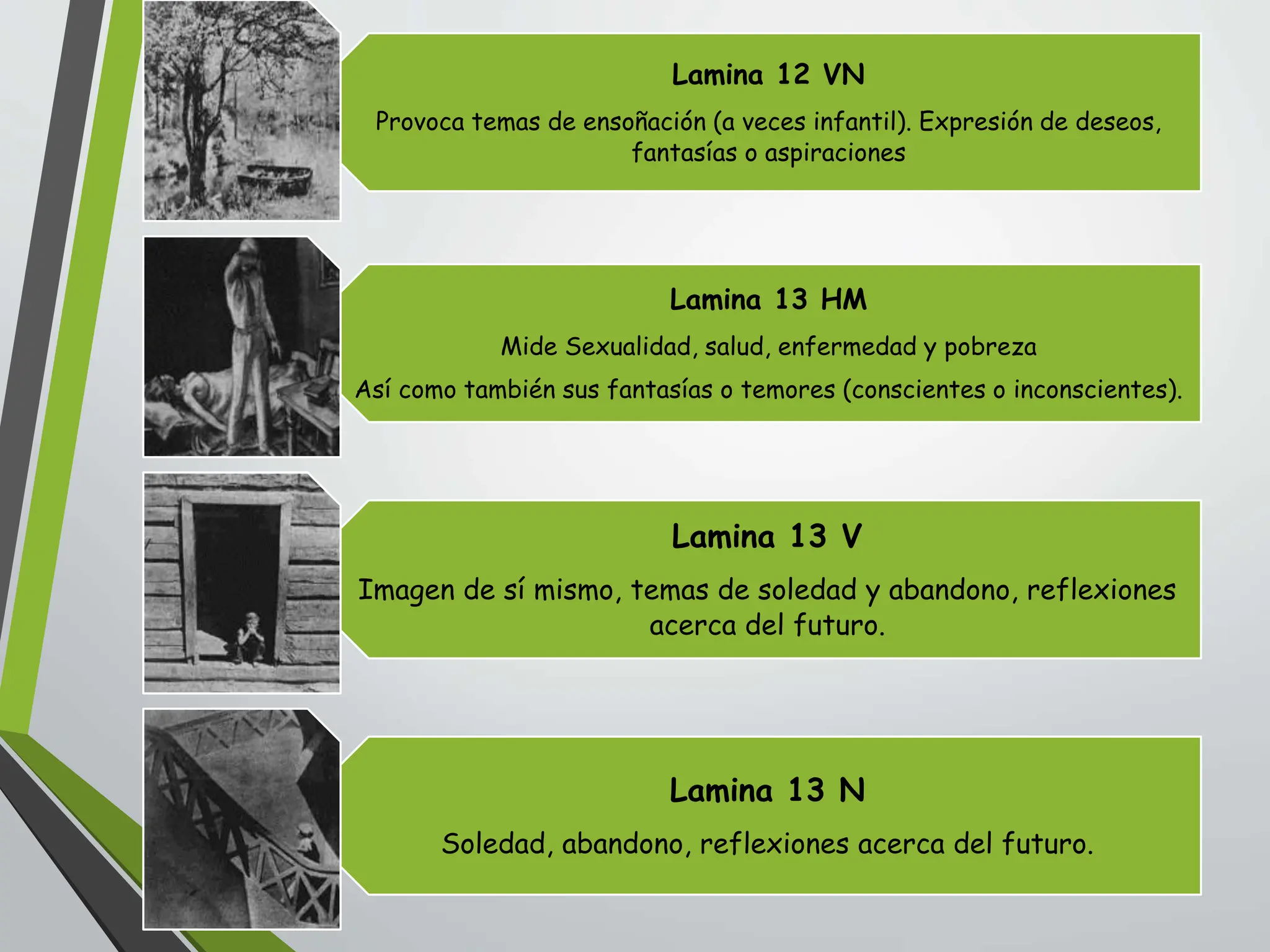 Lamina 12 VN
Provoca temas de ensoñación (a veces infantil). Expresión de deseos,
fantasías o aspiraciones
Lamina 13 HM
Mide Sexualidad, salud, enfermedad y pobreza
Así como también sus fantasías o temores (conscientes o inconscientes).
Lamina 13 V
Imagen de sí mismo, temas de soledad y abandono, reflexiones
acerca del futuro.
Lamina 13 N
Soledad, abandono, reflexiones acerca del futuro.
 