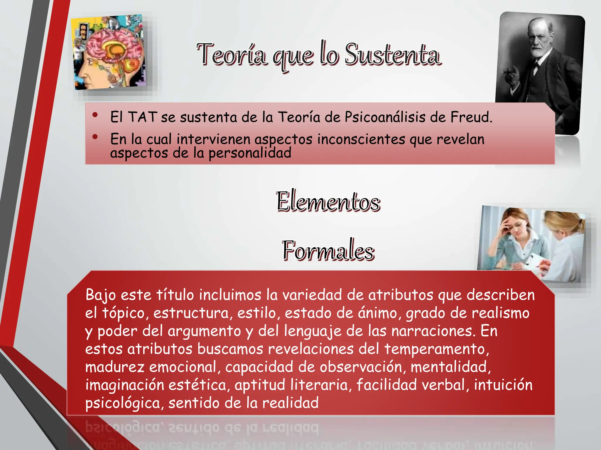 • El TAT se sustenta de la Teoría de Psicoanálisis de Freud.
• En la cual intervienen aspectos inconscientes que revelan
aspectos de la personalidad
Bajo este título incluimos la variedad de atributos que describen
el tópico, estructura, estilo, estado de ánimo, grado de realismo
y poder del argumento y del lenguaje de las narraciones. En
estos atributos buscamos revelaciones del temperamento,
madurez emocional, capacidad de observación, mentalidad,
imaginación estética, aptitud literaria, facilidad verbal, intuición
psicológica, sentido de la realidad
 