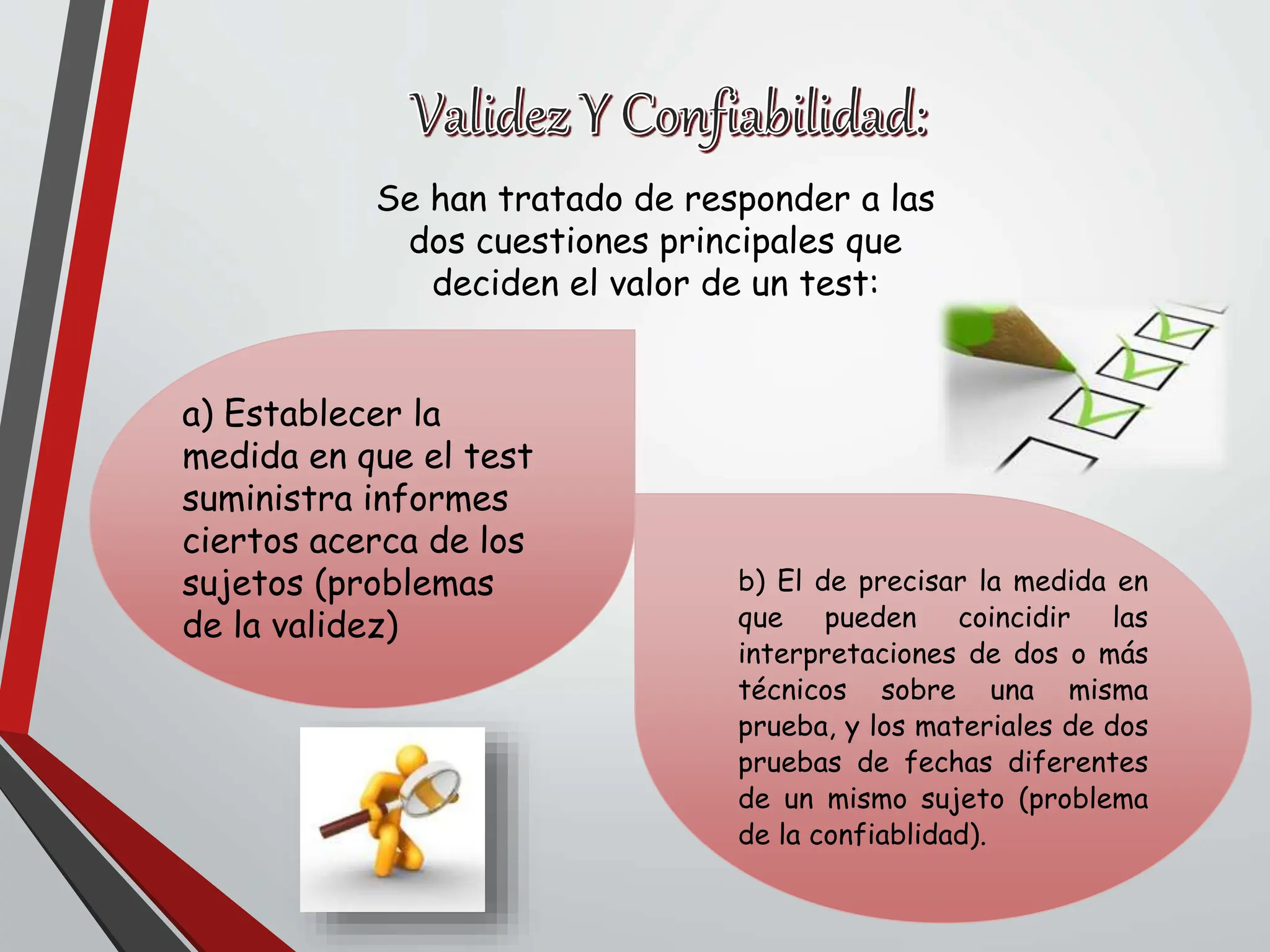Se han tratado de responder a las
dos cuestiones principales que
deciden el valor de un test:
a) Establecer la
medida en que el test
suministra informes
ciertos acerca de los
sujetos (problemas
de la validez)
b) El de precisar la medida en
que pueden coincidir las
interpretaciones de dos o más
técnicos sobre una misma
prueba, y los materiales de dos
pruebas de fechas diferentes
de un mismo sujeto (problema
de la confiablidad).
 