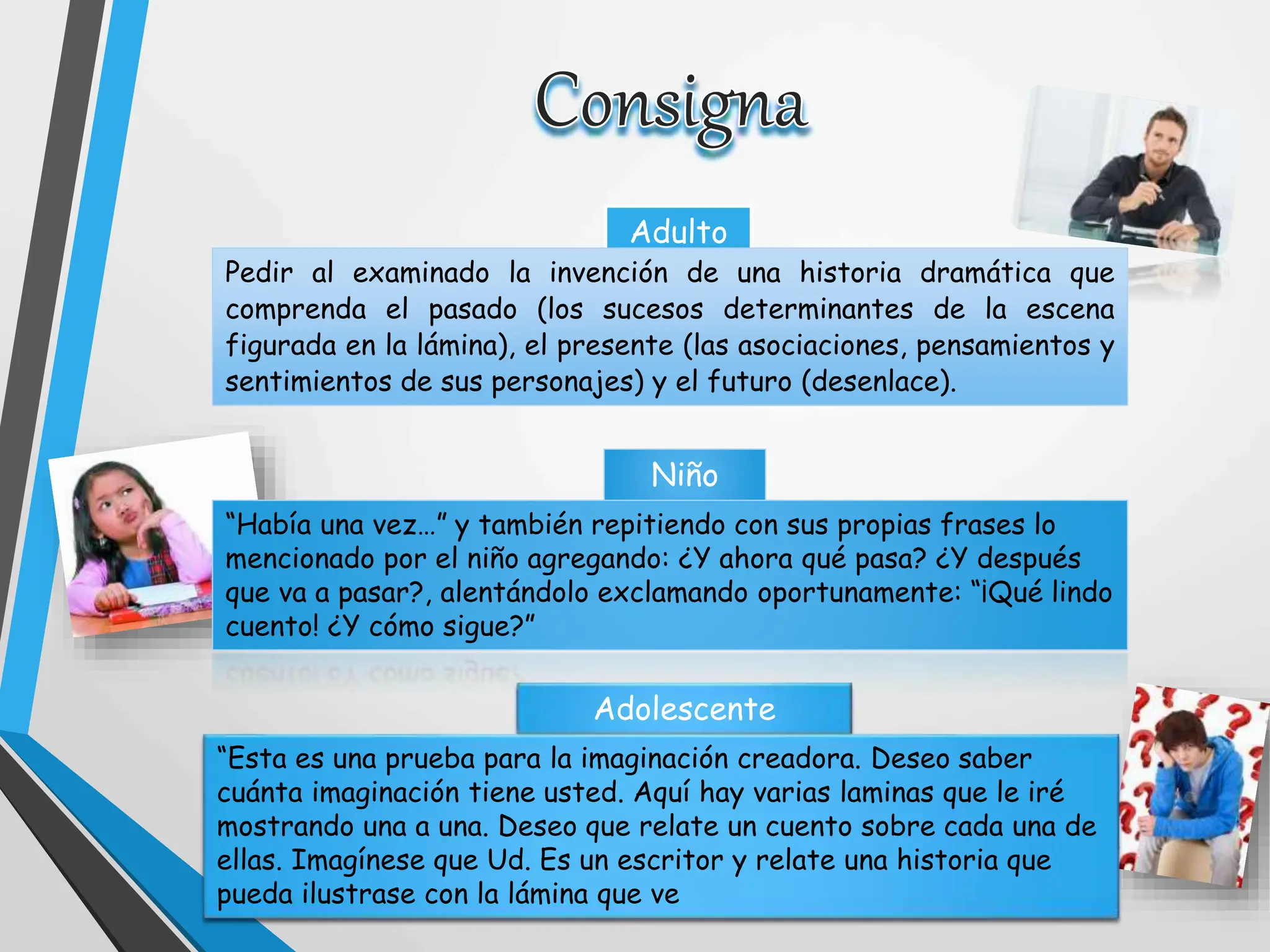 Adulto
Niño
Adolescente
Pedir al examinado la invención de una historia dramática que
comprenda el pasado (los sucesos determinantes de la escena
figurada en la lámina), el presente (las asociaciones, pensamientos y
sentimientos de sus personajes) y el futuro (desenlace).
“Había una vez…” y también repitiendo con sus propias frases lo
mencionado por el niño agregando: ¿Y ahora qué pasa? ¿Y después
que va a pasar?, alentándolo exclamando oportunamente: “¡Qué lindo
cuento! ¿Y cómo sigue?”
“Esta es una prueba para la imaginación creadora. Deseo saber
cuánta imaginación tiene usted. Aquí hay varias laminas que le iré
mostrando una a una. Deseo que relate un cuento sobre cada una de
ellas. Imagínese que Ud. Es un escritor y relate una historia que
pueda ilustrase con la lámina que ve
 