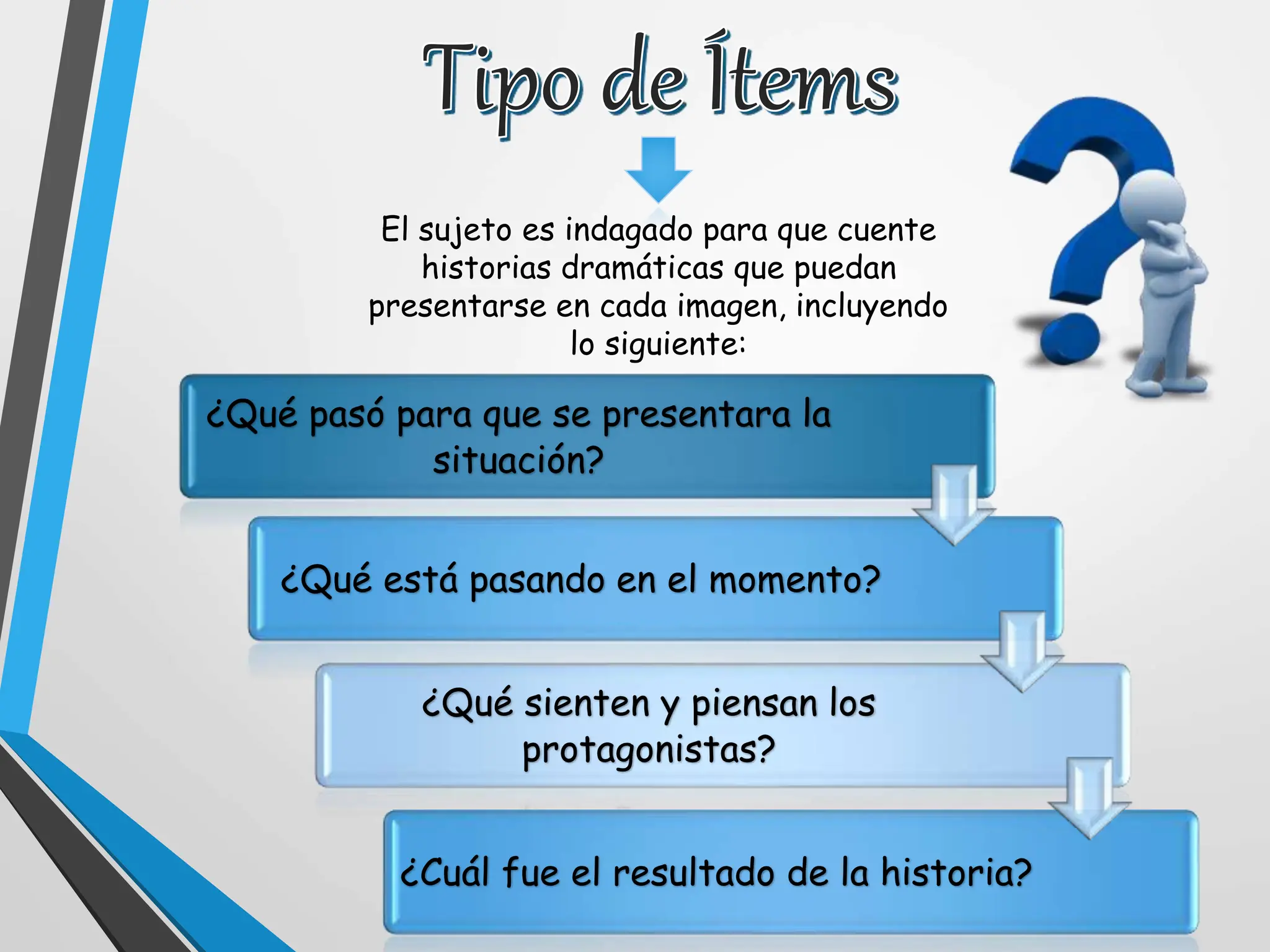 El sujeto es indagado para que cuente
historias dramáticas que puedan
presentarse en cada imagen, incluyendo
lo siguiente:
¿Qué pasó para que se presentara la
situación?
¿Qué está pasando en el momento?
¿Qué sienten y piensan los
protagonistas?
¿Cuál fue el resultado de la historia?
 