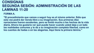 CONSIGNAS
SEGUNDA SESIÓN: ADMINISTRACIÓN DE LAS
LAMINAS 11-20
FORMA A.
"El procedimiento que vamos a seguir hoy es el mismo anterior. Sólo que
esta vez podrá dar rienda libre a su imaginación. Sus primeras diez
narraciones fueron excelentes, pero se limitó mucho a los hechos de la vida
diaria. Ahora me gustaría ver qué puede hacer cuando usted deja a un lado
las realidades comunes y le da a su imaginación completa libertad, como en
los cuentos de hadas o en las alegorías. Aquí tiene la primera lámina."
 