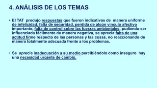 4. ANÁLISIS DE LOS TEMAS
• El TAT produjo respuestas que fueron indicativas de manera uniforme
de infelicidad, falta de seguridad, perdida de algún vinculo afectivo
importante, falta de control sobre las fuerzas ambientales, pudiendo ser
influenciada fácilmente de manera negativa, se aprecia falta de una
actitud firme respecto de las personas y las cosas, no reaccionando de
manera totalmente adecuada frente a los problemas.
• Se aprecia inadecuación a su medio percibiéndolo como inseguro hay
una necesidad urgente de cambio.
 