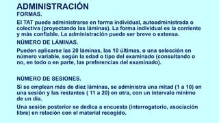 ADMINISTRACIÓN
FORMAS.
El TAT puede administrarse en forma individual, autoadministrada o
colectiva (proyectando las láminas). La forma individual es la corriente
y más confiable. La administración puede ser breve o extensa.
NÚMERO DE LÁMINAS.
Pueden aplicarse las 20 láminas, las 10 últimas, o una selección en
número variable, según la edad o tipo del examinado (consultando o
no, en todo o en parte, las preferencias del examinado).
NÚMERO DE SESIONES.
Si se emplean más de diez láminas, se administra una mitad (1 a 10) en
una sesión y las restantes ( 11 a 20) en otra, con un intervalo mínimo
de un día.
Una sesión posterior se dedica a encuesta (interrogatorio, asociación
libre) en relación con el material recogido.
 