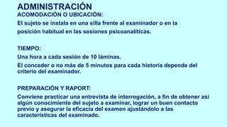 ADMINISTRACIÓN
ACOMODACIÓN O UBICACIÓN:
El sujeto se instala en una silla frente al examinador o en la
posición habitual en las sesiones psicoanalíticas.
TIEMPO:
Una hora a cada sesión de 10 láminas.
El conceder o no más de 5 minutos para cada historia depende del
criterio del examinador.
PREPARACIÓN Y RAPORT:
Conviene practicar una entrevista de interrogación, a fin de obtener así
algún conocimiento del sujeto a examinar, lograr un buen contacto
previo y asegurar la eficacia del examen ajustándolo a las
características del examinado.
 