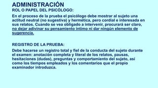 ADMINISTRACIÓN
ROL O PAPEL DEL PSICÓLOGO:
En el proceso de la prueba el psicólogo debe mostrar al sujeto una
actitud neutral (no sugestiva) y hermética, pero cordial e interesada en
sus relatos. Cuando se vea obligado a intervenir, procurará ser claro,
no dejar adivinar su pensamiento íntimo ni dar ningún elemento de
sugerencia.
REGISTRO DE LA PRUEBA:
Debe hacerse un registro total y fiel de la conducta del sujeto durante
el examen: anotación completa y literal de los relatos, pausas,
hesitaciones (dudas), preguntas y comportamiento del sujeto, así
como los tiempos empleados y los comentarios que el propio
examinador introduzca.
 