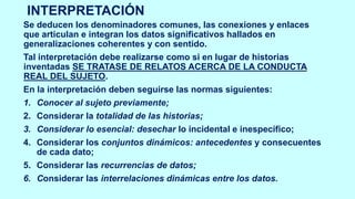 INTERPRETACIÓN
Se deducen los denominadores comunes, las conexiones y enlaces
que articulan e integran los datos significativos hallados en
generalizaciones coherentes y con sentido.
Tal interpretación debe realizarse como si en lugar de historias
inventadas SE TRATASE DE RELATOS ACERCA DE LA CONDUCTA
REAL DEL SUJETO.
En la interpretación deben seguirse las normas siguientes:
1. Conocer al sujeto previamente;
2. Considerar la totalidad de las historias;
3. Considerar lo esencial: desechar lo incidental e inespecífico;
4. Considerar los conjuntos dinámicos: antecedentes y consecuentes
de cada dato;
5. Considerar las recurrencias de datos;
6. Considerar las interrelaciones dinámicas entre los datos.
 