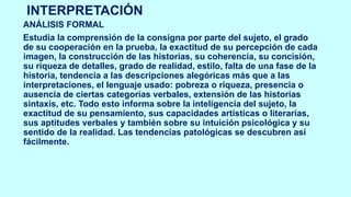 INTERPRETACIÓN
ANÁLISIS FORMAL
Estudia la comprensión de la consigna por parte del sujeto, el grado
de su cooperación en la prueba, la exactitud de su percepción de cada
imagen, la construcción de las historias, su coherencia, su concisión,
su riqueza de detalles, grado de realidad, estilo, falta de una fase de la
historia, tendencia a las descripciones alegóricas más que a las
interpretaciones, el lenguaje usado: pobreza o riqueza, presencia o
ausencia de ciertas categorías verbales, extensión de las historias
sintaxis, etc. Todo esto informa sobre la inteligencia del sujeto, la
exactitud de su pensamiento, sus capacidades artísticas o literarias,
sus aptitudes verbales y también sobre su intuición psicológica y su
sentido de la realidad. Las tendencias patológicas se descubren así
fácilmente.
 
