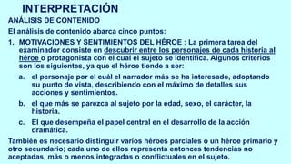 INTERPRETACIÓN
ANÁLISIS DE CONTENIDO
El análisis de contenido abarca cinco puntos:
1. MOTIVACIONES Y SENTIMIENTOS DEL HÉROE : La primera tarea del
examinador consiste en descubrir entre los personajes de cada historia al
héroe o protagonista con el cual el sujeto se identifica. Algunos criterios
son los siguientes, ya que el héroe tiende a ser:
a. el personaje por el cuál el narrador más se ha interesado, adoptando
su punto de vista, describiendo con el máximo de detalles sus
acciones y sentimientos.
b. el que más se parezca al sujeto por la edad, sexo, el carácter, la
historia.
c. El que desempeña el papel central en el desarrollo de la acción
dramática.
También es necesario distinguir varios héroes parciales o un héroe primario y
otro secundario; cada uno de ellos representa entonces tendencias no
aceptadas, más o menos integradas o conflictuales en el sujeto.
 