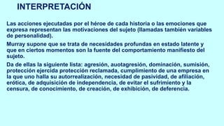 INTERPRETACIÓN
Las acciones ejecutadas por el héroe de cada historia o las emociones que
expresa representan las motivaciones del sujeto (llamadas también variables
de personalidad).
Murray supone que se trata de necesidades profundas en estado latente y
que en ciertos momentos son la fuente del comportamiento manifiesto del
sujeto.
Da de ellas la siguiente lista: agresión, auotagresión, dominación, sumisión,
protección ejercida protección reclamada, cumplimiento de una empresa en
la que uno halla su autorrealización, necesidad de pasividad, de afiliación,
erótica, de adquisición de independencia, de evitar el sufrimiento y la
censura, de conocimiento, de creación, de exhibición, de deferencia.
 