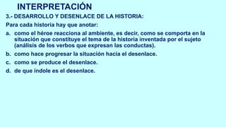 INTERPRETACIÓN
3.- DESARROLLO Y DESENLACE DE LA HISTORIA:
Para cada historia hay que anotar:
a. como el héroe reacciona al ambiente, es decir, como se comporta en la
situación que constituye el tema de la historia inventada por el sujeto
(análisis de los verbos que expresan las conductas).
b. como hace progresar la situación hacia el desenlace.
c. como se produce el desenlace.
d. de que índole es el desenlace.
 