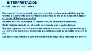 INTERPRETACIÓN
4.- ANÁLISIS DE LOS TEMAS :
Después de haber analizado por separado las motivaciones del héroe y las
fuerzas del ambiente que ejercen su influencia sobre él, es necesario captar
en forma global su interacción.
Un tema es constituido por tal interacción, es una unidad dramática.
Cada historia narrada por el sujeto comprende uno o varios temas.
Hay que registrar los temas más frecuentes, como así los excepcionales por
su intensidad dramática, su riqueza psicológica o por su carácter único en el
test.
Los temas nos informan sobre los problemas mayores o menores del sujeto.
 
