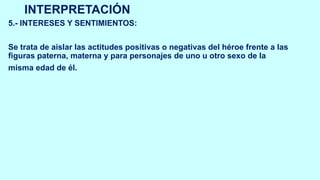 INTERPRETACIÓN
5.- INTERESES Y SENTIMIENTOS:
Se trata de aislar las actitudes positivas o negativas del héroe frente a las
figuras paterna, materna y para personajes de uno u otro sexo de la
misma edad de él.
 