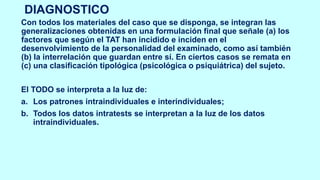 DIAGNOSTICO
Con todos los materiales del caso que se disponga, se integran las
generalizaciones obtenidas en una formulación final que señale (a) los
factores que según el TAT han incidido e inciden en el
desenvolvimiento de la personalidad del examinado, como así también
(b) la interrelación que guardan entre sí. En ciertos casos se remata en
(c) una clasificación tipológica (psicológica o psiquiátrica) del sujeto.
El TODO se interpreta a la luz de:
a. Los patrones intraindividuales e interindividuales;
b. Todos los datos intratests se interpretan a la luz de los datos
intraindividuales.
 