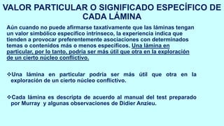VALOR PARTICULAR O SIGNIFICADO ESPECÍFICO DE
CADA LÁMINA
Aún cuando no puede afirmarse taxativamente que las láminas tengan
un valor simbólico específico intrínseco, la experiencia indica que
tienden a provocar preferentemente asociaciones con determinados
temas o contenidos más o menos específicos. Una lámina en
particular, por lo tanto, podría ser más útil que otra en la exploración
de un cierto núcleo conflictivo.
❖Una lámina en particular podría ser más útil que otra en la
exploración de un cierto núcleo conflictivo.
❖Cada lámina es descripta de acuerdo al manual del test preparado
por Murray y algunas observaciones de Didier Anzieu.
 