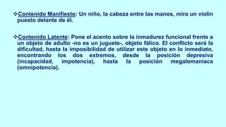 ❖Contenido Manifiesto: Un niño, la cabeza entre las manos, mira un violín
puesto delante de él.
❖Contenido Latente: Pone el acento sobre la inmadurez funcional frente a
un objeto de adulto -no es un juguete-, objeto fálico. El conflicto será la
dificultad, hasta la imposibilidad de utilizar este objeto en lo inmediato,
encontrando los dos extremos, desde la posición depresiva
(incapacidad, impotencia), hasta la posición megalomaníaca
(omnipotencia).
 