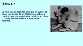 LÁMINA 3
La figura es en realidad ambigua en cuanto al
sexo. Los temas de las historias se refieren
con frecuencia a agresiones, castigos y culpas
o contenidos depresivos e ideaciones
suicidas.
 
