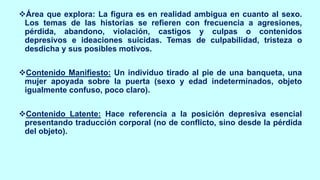 ❖Área que explora: La figura es en realidad ambigua en cuanto al sexo.
Los temas de las historias se refieren con frecuencia a agresiones,
pérdida, abandono, violación, castigos y culpas o contenidos
depresivos e ideaciones suicidas. Temas de culpabilidad, tristeza o
desdicha y sus posibles motivos.
❖Contenido Manifiesto: Un individuo tirado al pie de una banqueta, una
mujer apoyada sobre la puerta (sexo y edad indeterminados, objeto
igualmente confuso, poco claro).
❖Contenido Latente: Hace referencia a la posición depresiva esencial
presentando traducción corporal (no de conflicto, sino desde la pérdida
del objeto).
 