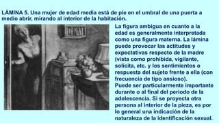 LÁMINA 5. Una mujer de edad media está de pie en el umbral de una puerta a
medio abrir, mirando al interior de la habitación.
La figura ambigua en cuanto a la
edad es generalmente interpretada
como una figura materna. La lámina
puede provocar las actitudes y
expectativas respecto de la madre
(vista como prohibida, vigilante,
solícita, etc. y los sentimientos o
respuesta del sujeto frente a ella (con
frecuencia de tipo ansioso).
Puede ser particularmente importante
durante o al final del período de la
adolescencia. Si se proyecta otra
persona al interior de la pieza, es por
lo general una indicación de la
naturaleza de la identificación sexual.
 