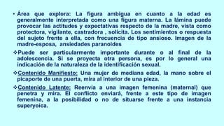 • Área que explora: La figura ambigua en cuanto a la edad es
generalmente interpretada como una figura materna. La lámina puede
provocar las actitudes y expectativas respecto de la madre, vista como
protectora, vigilante, castradora , solícita. Los sentimientos o respuesta
del sujeto frente a ella, con frecuencia de tipo ansioso. Imagen de la
madre-esposa, ansiedades paranoides
❖Puede ser particularmente importante durante o al final de la
adolescencia. Si se proyecta otra persona, es por lo general una
indicación de la naturaleza de la identificación sexual.
❖Contenido Manifiesto: Una mujer de mediana edad, la mano sobre el
picaporte de una puerta, mira al interior de una pieza.
❖Contenido Latente: Reenvía a una imagen femenina (maternal) que
penetra y mira. El conflicto enviará, frente a este tipo de imagen
femenina, a la posibilidad o no de situarse frente a una instancia
superyoica.
 