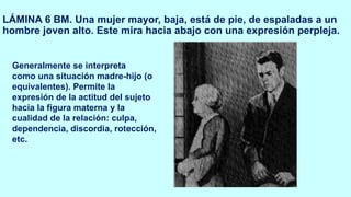 LÁMINA 6 BM. Una mujer mayor, baja, está de pie, de espaladas a un
hombre joven alto. Este mira hacia abajo con una expresión perpleja.
Generalmente se interpreta
como una situación madre-hijo (o
equivalentes). Permite la
expresión de la actitud del sujeto
hacia la figura materna y la
cualidad de la relación: culpa,
dependencia, discordia, rotección,
etc.
 