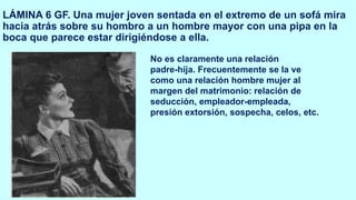 LÁMINA 6 GF. Una mujer joven sentada en el extremo de un sofá mira
hacia atrás sobre su hombro a un hombre mayor con una pipa en la
boca que parece estar dirigiéndose a ella.
No es claramente una relación
padre-hija. Frecuentemente se la ve
como una relación hombre mujer al
margen del matrimonio: relación de
seducción, empleador-empleada,
presión extorsión, sospecha, celos, etc.
 