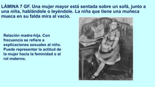 LÁMINA 7 GF. Una mujer mayor está sentada sobre un sofá, junto a
una niña, hablándole o leyéndole. La niña que tiene una muñeca
mueca en su falda mira al vacío.
Relación madre-hija. Con
frecuencia se refiere a
explicaciones sexuales al niño.
Puede representar la actitud de
la mujer hacia la feminidad o al
rol materno.
 