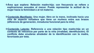 ❖Área que explora: Relación madre-hija; con frecuencia se refiere a
explicaciones sexuales al menor. Puede representar la actitud de la
mujer hacia la feminidad o al rol materno.
❖Contenido Manifiesto: Una mujer, libro en la mano, inclinada hacia una
niña de aspecto soñadora que tiene un muñeco entre sus brazos
(diferencia de generación, inmadurez funcional para la niña)
❖Contenido Latente: Referencia a una relación tipo madre-hija en un
contexto de reticencia por parte de la niña (rivalidad, identificación). El
conflicto debe anudarse alrededor de la identificación con la madre,
favorizada por ésta.
 